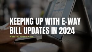 Keeping up with E-way bill updates in 2024